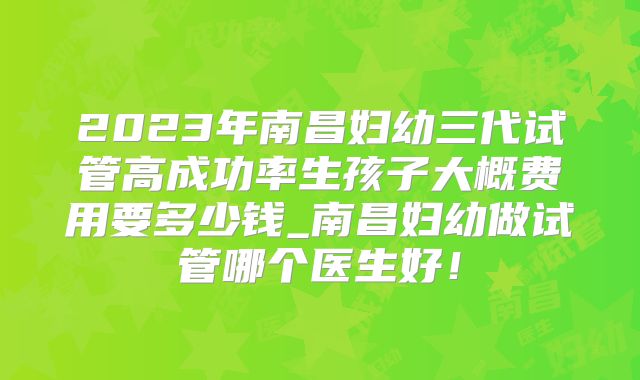 2023年南昌妇幼三代试管高成功率生孩子大概费用要多少钱_南昌妇幼做试管哪个医生好！