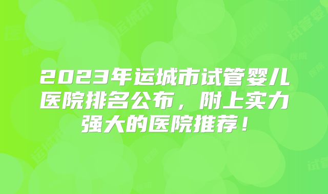 2023年运城市试管婴儿医院排名公布，附上实力强大的医院推荐！