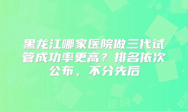 黑龙江哪家医院做三代试管成功率更高？排名依次公布，不分先后