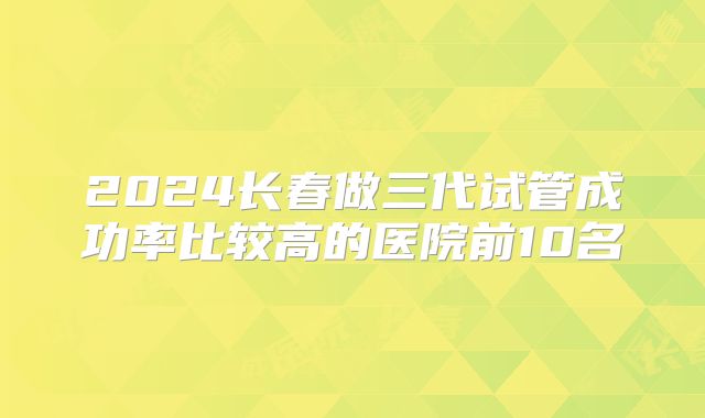 2024长春做三代试管成功率比较高的医院前10名