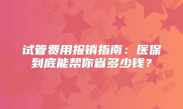 试管费用报销指南:医保到底能帮你省多少钱?
