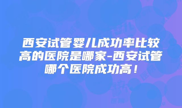 西安试管婴儿成功率比较高的医院是哪家-西安试管哪个医院成功高!