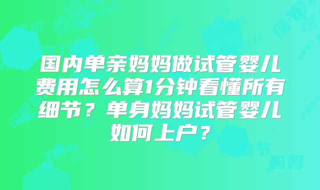 国内单亲妈妈做试管婴儿费用怎么算1分钟看懂所有细节？单身妈妈试管婴儿如何上户？