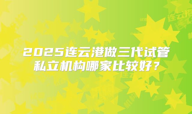 2025连云港做三代试管私立机构哪家比较好？