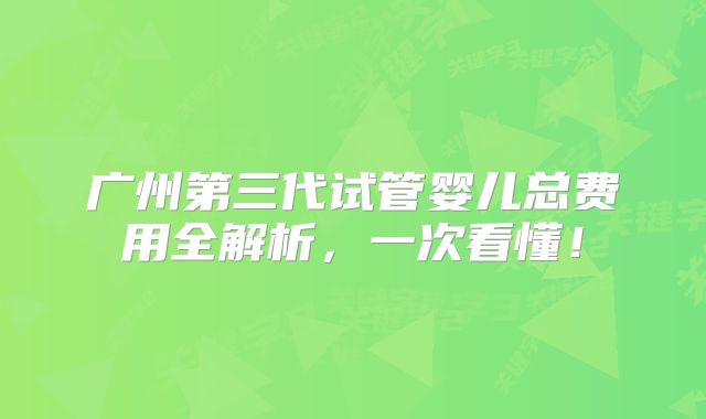 广州第三代试管婴儿总费用全解析，一次看懂！