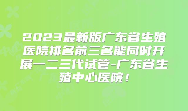 2023最新版广东省生殖医院排名前三名能同时开展一二三代试管-广东省生殖中心医院！
