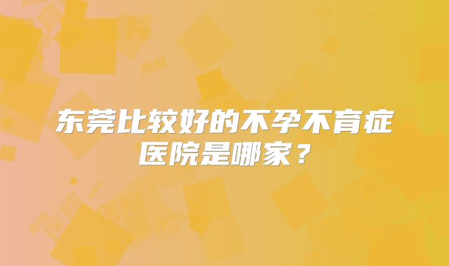 东莞比较好的不孕不育症医院是哪家？