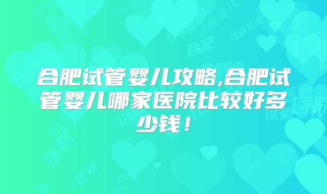 合肥试管婴儿攻略,合肥试管婴儿哪家医院比较好多少钱!