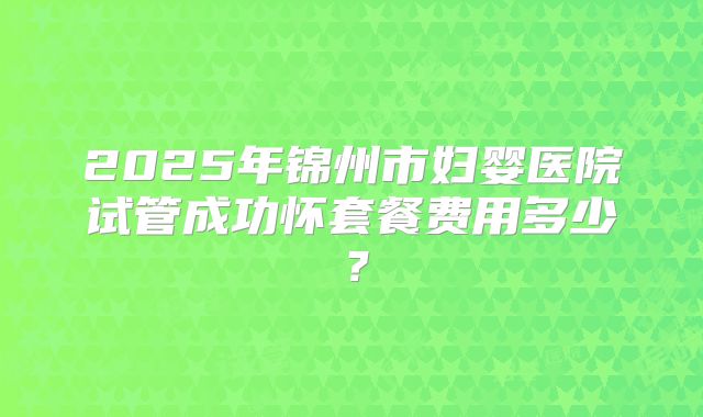 2025年锦州市妇婴医院试管成功怀套餐费用多少?