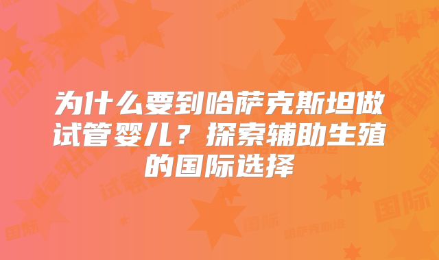 为什么要到哈萨克斯坦做试管婴儿？探索辅助生殖的国际选择