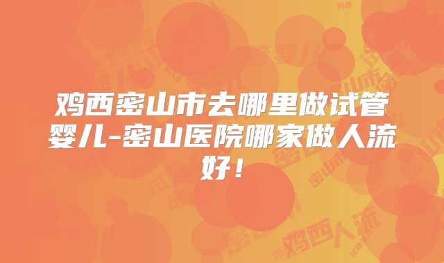 鸡西密山市去哪里做试管婴儿-密山医院哪家做人流好！