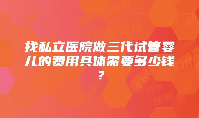 找私立医院做三代试管婴儿的费用具体需要多少钱？