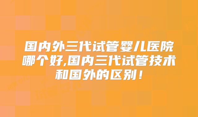 国内外三代试管婴儿医院哪个好,国内三代试管技术和国外的区别！