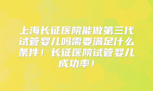 上海长征医院能做第三代试管婴儿吗需要满足什么条件！长征医院试管婴儿成功率！