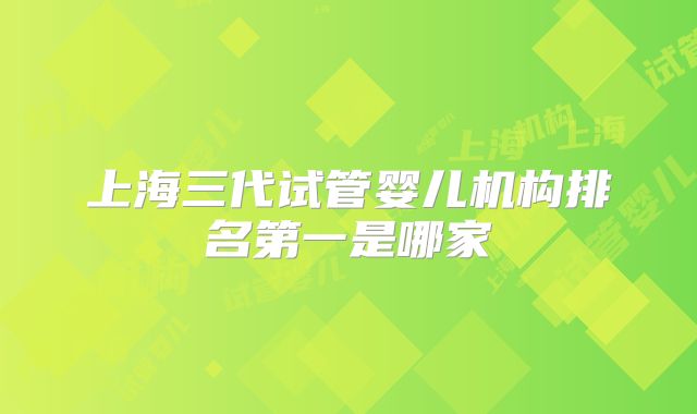 上海三代试管婴儿机构排名第一是哪家