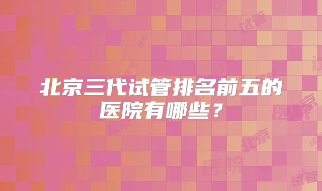 北京三代试管排名前五的医院有哪些?