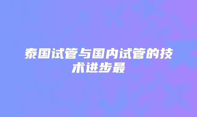泰国试管与国内试管的技术进步最