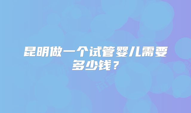 昆明做一个试管婴儿需要多少钱?