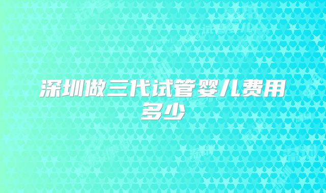 深圳做三代试管婴儿费用多少