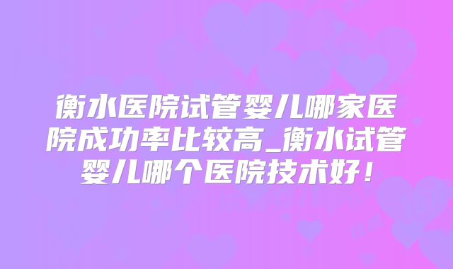 衡水医院试管婴儿哪家医院成功率比较高_衡水试管婴儿哪个医院技术好！