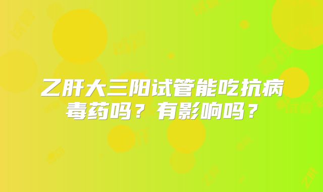 乙肝大三阳试管能吃抗病毒药吗？有影响吗？