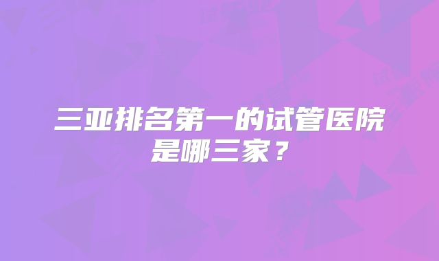 三亚排名第一的试管医院是哪三家？
