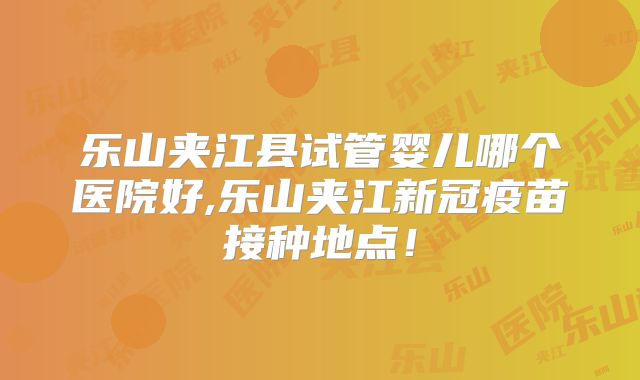 乐山夹江县试管婴儿哪个医院好,乐山夹江新冠疫苗接种地点！