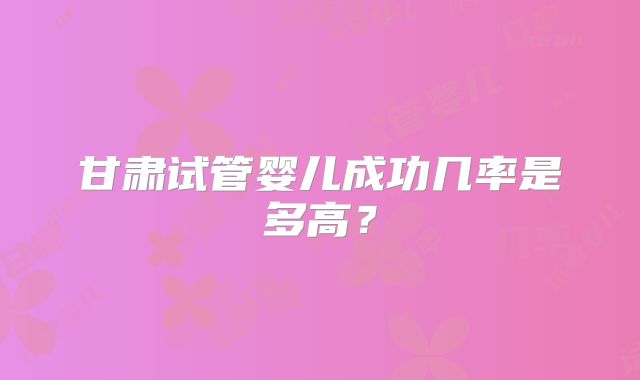 甘肃试管婴儿成功几率是多高?