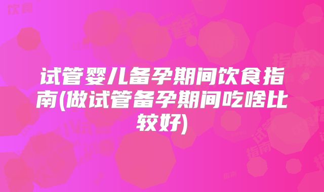 试管婴儿备孕期间饮食指南(做试管备孕期间吃啥比较好)