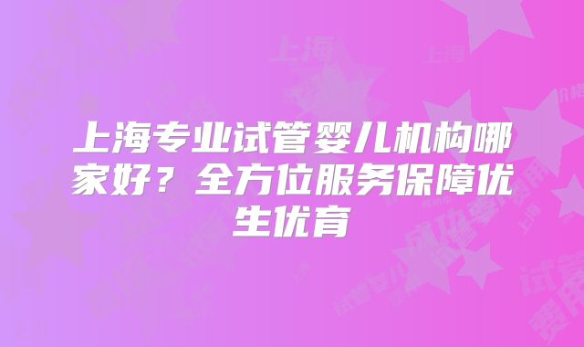 上海专业试管婴儿机构哪家好?全方位服务保障优生优育