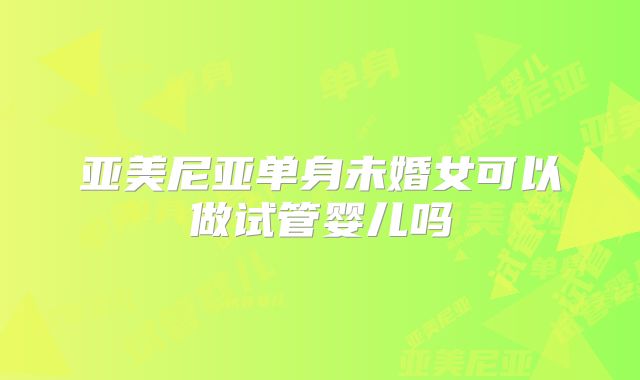 亚美尼亚单身未婚女可以做试管婴儿吗