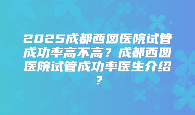 2025成都西囡医院试管成功率高不高?成都西囡医院试管成功率医生介绍?