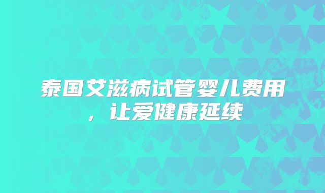 泰国艾滋病试管婴儿费用,让爱健康延续