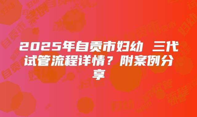 2025年自贡市妇幼 三代试管流程详情?附案例分享