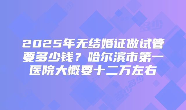 2025年无结婚证做试管要多少钱?哈尔滨市第一医院大概要十二万左右