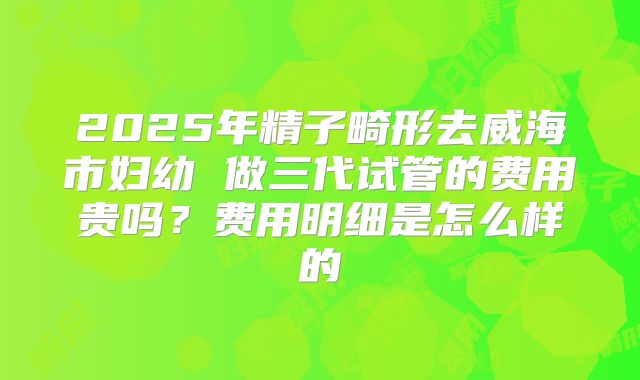 2025年精子畸形去威海市妇幼 做三代试管的费用贵吗？费用明细是怎么样的