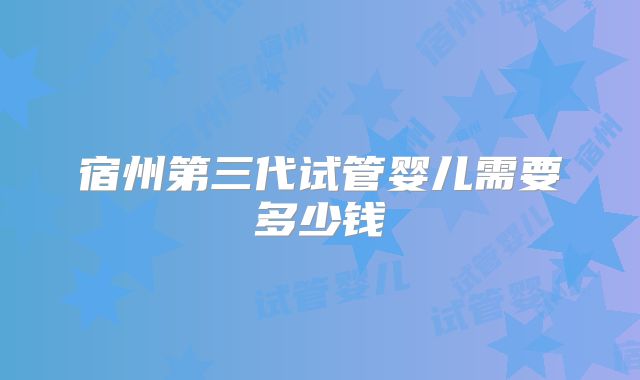 宿州第三代试管婴儿需要多少钱