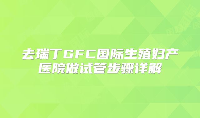 去瑞丁GFC国际生殖妇产医院做试管步骤详解