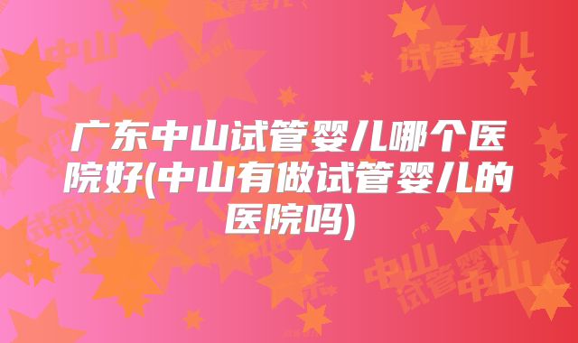 广东中山试管婴儿哪个医院好(中山有做试管婴儿的医院吗)