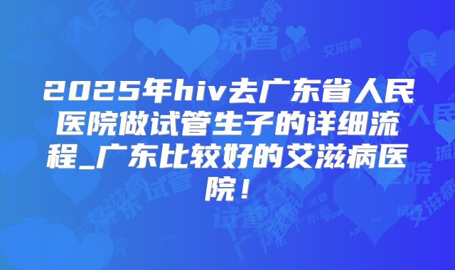 2025年hiv去广东省人民医院做试管生子的详细流程_广东比较好的艾滋病医院！