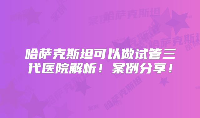 哈萨克斯坦可以做试管三代医院解析!案例分享!