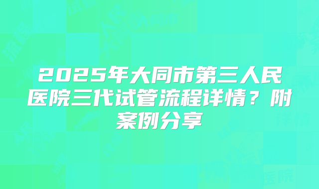2025年大同市第三人民医院三代试管流程详情?附案例分享