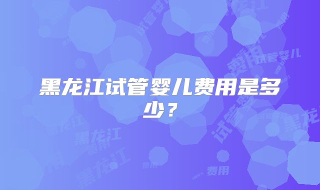 黑龙江试管婴儿费用是多少？
