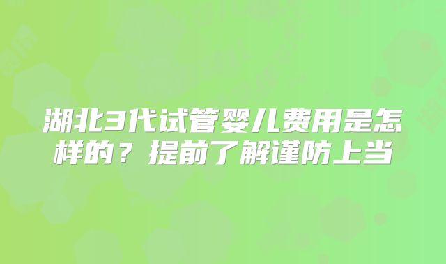 湖北3代试管婴儿费用是怎样的?提前了解谨防上当
