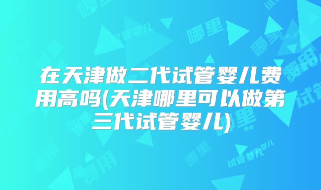 在天津做二代试管婴儿费用高吗(天津哪里可以做第三代试管婴儿)