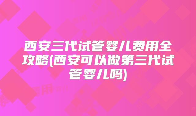 西安三代试管婴儿费用全攻略(西安可以做第三代试管婴儿吗)
