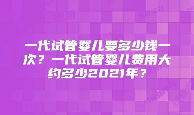 一代试管婴儿要多少钱一次?一代试管婴儿费用大约多少2021年?