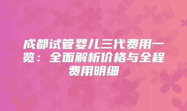 成都试管婴儿三代费用一览：全面解析价格与全程费用明细