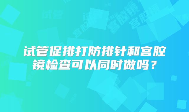 试管促排打防排针和宫腔镜检查可以同时做吗?