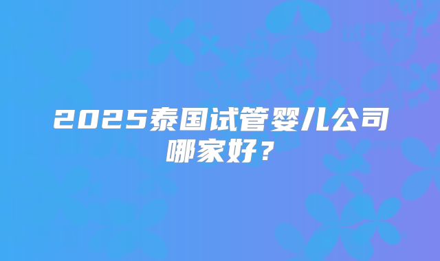 2025泰国试管婴儿公司哪家好？